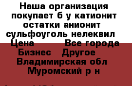 Наша организация покупает б/у катионит остатки анионит, сульфоуголь нелеквил. › Цена ­ 150 - Все города Бизнес » Другое   . Владимирская обл.,Муромский р-н